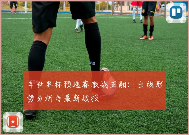 年世界杯预选赛激战正酣：出线形势分析与最新战报