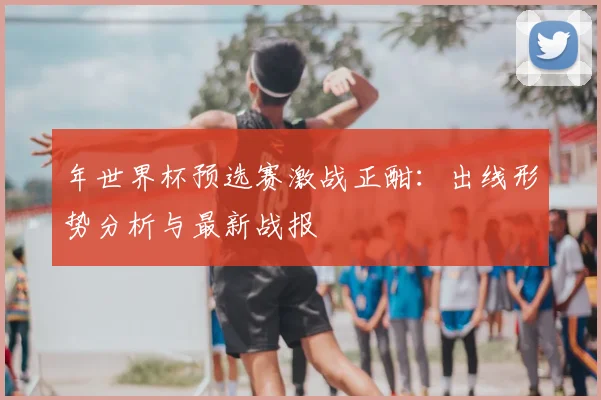 年世界杯预选赛激战正酣：出线形势分析与最新战报
